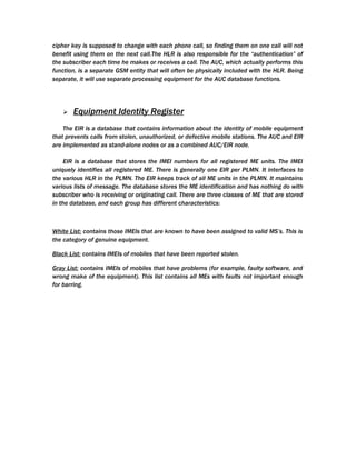 cipher key is supposed to change with each phone call, so finding them on one call will not
benefit using them on the next call.The HLR is also responsible for the “authentication” of
the subscriber each time he makes or receives a call. The AUC, which actually performs this
function, is a separate GSM entity that will often be physically included with the HLR. Being
separate, it will use separate processing equipment for the AUC database functions.




      Equipment Identity Register
    The EIR is a database that contains information about the identity of mobile equipment
that prevents calls from stolen, unauthorized, or defective mobile stations. The AUC and EIR
are implemented as stand-alone nodes or as a combined AUC/EIR node.

     EIR is a database that stores the IMEI numbers for all registered ME units. The IMEI
uniquely identifies all registered ME. There is generally one EIR per PLMN. It interfaces to
the various HLR in the PLMN. The EIR keeps track of all ME units in the PLMN. It maintains
various lists of message. The database stores the ME identification and has nothing do with
subscriber who is receiving or originating call. There are three classes of ME that are stored
in the database, and each group has different characteristics:



White List: contains those IMEIs that are known to have been assigned to valid MS’s. This is
the category of genuine equipment.

Black List: contains IMEIs of mobiles that have been reported stolen.

Gray List: contains IMEIs of mobiles that have problems (for example, faulty software, and
wrong make of the equipment). This list contains all MEs with faults not important enough
for barring.
 