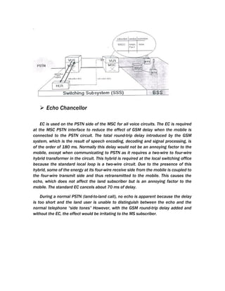  Echo Chancellor

    EC is used on the PSTN side of the MSC for all voice circuits. The EC is required
at the MSC PSTN interface to reduce the effect of GSM delay when the mobile is
connected to the PSTN circuit. The total round-trip delay introduced by the GSM
system, which is the result of speech encoding, decoding and signal processing, is
of the order of 180 ms. Normally this delay would not be an annoying factor to the
mobile, except when communicating to PSTN as it requires a two-wire to four-wire
hybrid transformer in the circuit. This hybrid is required at the local switching office
because the standard local loop is a two-wire circuit. Due to the presence of this
hybrid, some of the energy at its four-wire receive side from the mobile is coupled to
the four-wire transmit side and thus retransmitted to the mobile. This causes the
echo, which does not affect the land subscriber but is an annoying factor to the
mobile. The standard EC cancels about 70 ms of delay.

    During a normal PSTN (land-to-land call), no echo is apparent because the delay
is too short and the land user is unable to distinguish between the echo and the
normal telephone “side tones” However, with the GSM round-trip delay added and
without the EC, the effect would be irritating to the MS subscriber.
 