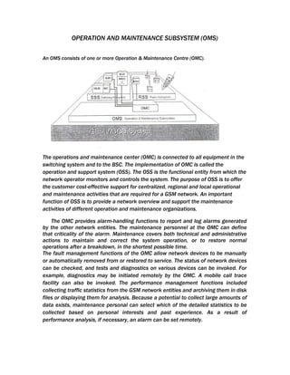 OPERATION AND MAINTENANCE SUBSYSTEM (OMS)

An OMS consists of one or more Operation & Maintenance Centre (OMC).




The operations and maintenance center (OMC) is connected to all equipment in the
switching system and to the BSC. The implementation of OMC is called the
operation and support system (OSS). The OSS is the functional entity from which the
network operator monitors and controls the system. The purpose of OSS is to offer
the customer cost-effective support for centralized, regional and local operational
and maintenance activities that are required for a GSM network. An important
function of OSS is to provide a network overview and support the maintenance
activities of different operation and maintenance organizations.

    The OMC provides alarm-handling functions to report and log alarms generated
by the other network entities. The maintenance personnel at the OMC can define
that criticality of the alarm. Maintenance covers both technical and administrative
actions to maintain and correct the system operation, or to restore normal
operations after a breakdown, in the shortest possible time.
The fault management functions of the OMC allow network devices to be manually
or automatically removed from or restored to service. The status of network devices
can be checked, and tests and diagnostics on various devices can be invoked. For
example, diagnostics may be initiated remotely by the OMC. A mobile call trace
facility can also be invoked. The performance management functions included
collecting traffic statistics from the GSM network entities and archiving them in disk
files or displaying them for analysis. Because a potential to collect large amounts of
data exists, maintenance personal can select which of the detailed statistics to be
collected based on personal interests and past experience. As a result of
performance analysis, if necessary, an alarm can be set remotely.
 