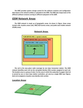 The OMC provides system change control for the software revisions and configuration
data bases in the network entities or uploaded to the OMC. The OMC also keeps track of the
different software versions running on different subsystem of the GSM.

GSM Network Areas
    The GSM network is made up of geographic areas. As shown in Figure, these areas
include cells, location areas (LAs), MSC/VLR service areas, and public land mobile network
(PLMN) areas.

                                   Network Areas




    The cell is the area given radio coverage by one base transceiver station. The GSM
network identifies each cell via the cell global identity (CGI) number assigned to each cell.
The location area is a group of cells. It is the area in which the subscriber is paged. Each LA
is served by one or more base station controllers, yet only by a single MSC (see Figure).
Each LA is assigned a location area identity (LAI) number.

Location Areas
 