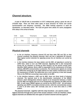Channel structure

   A total of 156.25 bits is transmitted in 0.577 milliseconds, giving a gross bit rate of
270.833 kbps. There are three other types of burst structure for frame and carrier
synchronization and frequency correction. The 26bit training sequence is used for
equalization, as described above. The 8.25 bit guard time allows for some propagation
time delay in the arrival of bursts.




Physical channels
   •   In the air interface, frequency channel C0 and time slots TS0 and TS1 on that
       channel constitute the physical channels. Each cell has a dedicated C0 channel.
       Most logical control channels for signaling across the air interface are carried by
       LAPDm.
   •   In the interface between the base station and the BSC, all signaling is carried by
       LAPD links, which in turn use PCM channels. Signaling that is also transported
       across the air interface is carried by links having 0 as the service access point
       identifier (SAPI) address. Since a BSC is responsible for the maintenance of its base
       stations, BSC-BTS communication is extensive. The maintenance signals are carried
       by LAPD links having 62 as the SAPI address for base station maintenance and 63
       for maintenance of LAPD. The LAPD links are in turn carried by a time slot (usually
       TS1) on the PCM link connecting a base station to its BSC.
   •   In the interface between a BSC and its MSC, there are three levels of physical
       channels. The topmost level is the discrimination mechanism of the BSSAP
       protocol, which distinguishes between signals to be transported between a mobile
       and the MSC and signals that are to be transported only between the MSC and the
       BSC. In both cases, BSSAP signals are carried by the SCCP in SS7. All call-related
       signaling uses SCCP's connection-oriented service, while the connectionless service
       is used in all other cases. SS7 normally uses one or more time slots in a PCM
       system.
    The physical channels - together with the relay functions - are used to create
logical channels through all or part of the access network. In the air interface, these
logical channels are divided into nine types of control channel and two types of
 