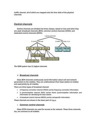 traffic channel, all of which are mapped onto the time slots of the physical
channels.




Control channels
   Control channels are divided into three classes, based on how and when they
are used: broadcast channels (BCH); common control channels (CCCH); and
dedicated control channels (DCCH).




The GSM system has 11 logical channels



    Broadcast channels

   Class BCH channels continuously send information about cell and network
parameters to the mobiles. They are unidirectional (from base station to mobile)
and used jointly by all mobiles.
There are three types of broadcast channel:
   •   A frequency correction channel (FCCH) carries frequency correction information.
   •   A synchronization channel (SCH) carries frame synchronization information and
       information for identifying the base station.
   •   A broadcast control channel (BCCH) carries cell-specific information.
These channels are shown in the lower part of Figure.

      Common control channels

    Class CCCH channels are used for access to the network. These three channels,
too, are common to all mobiles.
 