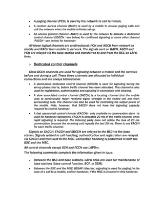 •   A paging channel (PCH) is used by the network to call terminals.
   •   A random access channel (RACH) is used by a mobile to answer paging calls and
       call the network when the mobile initiates set-up.
   •   An access granted channel (AGCH) is used by the network to allocate a dedicated
       control channel (SDCCH - see below) for continued signaling or some other channel
       (FACCH - see below) for handover.
    All these logical channels are unidirectional: PCH and AGCH from network to
mobile and RACH from mobile to network. The signals sent on RACH, AGCH and
PCH are relayed via the base station and transferred to and from the BSC on LAPD
links.

      Dedicated control channels

   Class DCCH channels are used for signaling between a mobile and the network
before and during a call. These three channels are allocated to individual
connections and are always bidirectional.
   •   A stand-alone dedicated control channel (SDCCH) is used for signaling during the
       set-up phase; that is, before traffic channel has been allocated. This channel is also
       used for registration, authentication and signaling in connection with clearing.
   •   A slow associated control channel (SACCH) is a locating channel that the mobile
       uses to continuously report received signal strength in the visited cell and from
       surrounding cells. The channel can also be used for controlling the output power of
       the mobile. Note, however, that SACCH does not have the signaling capacity
       required to control handover.
   •   A fast associated control channel (FACCH) - only available in conversation state - is
       used for handover operations. FACCH is allocated 20 ms of the traffic channel when
       rapid signaling is required. The listening party does not notice the loss of 20 ms
       conversation because the receiving unit repeats the last 20 ms. There is one FACCH
       for each traffic channel.
    Signals on SACCH, FACCH and SDCCH are relayed to the BSC via the base
station. Signals related to call handling; authentication and registration are relayed
via SDCCH and then sent to the MSC. Connection handling is performed in both the
BSC and the MSC.
All control channels except SCH and FCCH use LAPDm.
The following comments complete the information given in figure:

   •   Between the BSC and base stations, LAPD links are used for maintenance of
       base stations (base control function, BCF, in GSM).
   •   Between the BSC and the MSC, BSSAP (discrim.) signaling is used for paging (in the
       case of a call to a mobile) and for handover, if the MSC is involved in this handover.
 