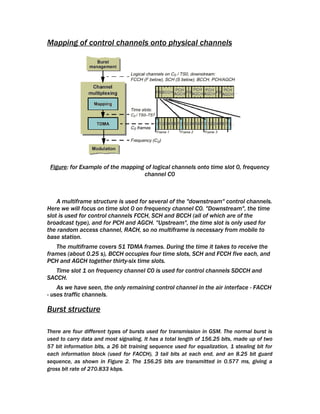 Mapping of control channels onto physical channels




 Figure: for Example of the mapping of logical channels onto time slot 0, frequency
                                   channel C0



    A multiframe structure is used for several of the "downstream" control channels.
Here we will focus on time slot 0 on frequency channel C0. "Downstream", the time
slot is used for control channels FCCH, SCH and BCCH (all of which are of the
broadcast type), and for PCH and AGCH. "Upstream", the time slot is only used for
the random access channel, RACH, so no multiframe is necessary from mobile to
base station.
   The multiframe covers 51 TDMA frames. During the time it takes to receive the
frames (about 0.25 s), BCCH occupies four time slots, SCH and FCCH five each, and
PCH and AGCH together thirty-six time slots.
   Time slot 1 on frequency channel C0 is used for control channels SDCCH and
SACCH.
    As we have seen, the only remaining control channel in the air interface - FACCH
- uses traffic channels.

Burst structure

There are four different types of bursts used for transmission in GSM. The normal burst is
used to carry data and most signaling. It has a total length of 156.25 bits, made up of two
57 bit information bits, a 26 bit training sequence used for equalization, 1 stealing bit for
each information block (used for FACCH), 3 tail bits at each end, and an 8.25 bit guard
sequence, as shown in Figure 2. The 156.25 bits are transmitted in 0.577 ms, giving a
gross bit rate of 270.833 kbps.
 