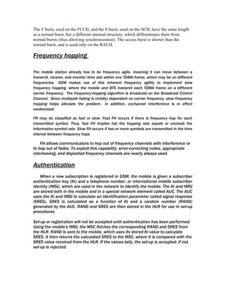 The F burst, used on the FCCH, and the S burst, used on the SCH, have the same length
as a normal burst, but a different internal structure, which differentiates them from
normal bursts (thus allowing synchronization). The access burst is shorter than the
normal burst, and is used only on the RACH.

Frequency hopping

The mobile station already has to be frequency agile, meaning it can move between a
transmit, receive, and monitor time slot within one TDMA frame, which may be on different
frequencies. GSM makes use of this inherent frequency agility to implement slow
frequency hopping, where the mobile and BTS transmit each TDMA frame on a different
carrier frequency. The frequency-hopping algorithm is broadcast on the Broadcast Control
Channel. Since multipath fading is (mildly) dependent on carrier frequency, slow frequency
hopping helps alleviate the problem. In addition, cochannel interference is in effect
randomized.

FH may be classified as fast or slow. Fast FH occurs if there is frequency hop for each
transmitted symbol. Thus, fast FH implies hat the hopping rate equals or exceeds the
information symbol rate. Slow FH occurs if two or more symbols are transmitted in the time
interval between frequency hops.

    FH allows communicators to hop out of frequency channels with interference or
to hop out of fades. To exploit this capability, error-correcting codes, appropriate
interleaving, and disjointed frequency channels are nearly always used.

Authentication
   When a new subscription is registered in GSM, the mobile is given a subscriber
authentication key (Ki) and a telephone number, or international mobile subscriber
identity (IMSI), which are used in the network to identify the mobile. The Ki and IMSI
are stored both in the mobile and in a special network element called AUC. The AUC
uses the Ki and IMSI to calculate an identification parameter called signal response
(SRES). SRES is calculated as a function of Ki and a random number (RAND)
generated by the AUC. RAND and SRES are then stored in the HLR for use in set-up
procedures.

Set-up or registration will not be accepted until authentication has been performed.
Using the mobile's IMSI, the MSC fetches the corresponding RAND and SRES from
the HLR. RAND is sent to the mobile, which uses its stored Ki value to calculate
SRES. It then returns the calculated SRES to the MSC, where it is compared with the
SRES value received from the HLR. If the values tally, the set-up is accepted; if not,
set-up is rejected.
 