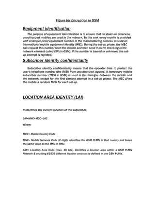 Figure for Encryption in GSM

Equipment identification
    The purpose of equipment identification is to ensure that no stolen or otherwise
unauthorized mobiles are used in the network. To this end, every mobile is provided
with a tamper-proof equipment number in the manufacturing process, in GSM an
international mobile equipment identity (IMEI). During the set-up phase, the MSC
can request this number from the mobile and then send it on for checking in the
network element called EIR (in GSM). If the number is barred or unknown, the set-
up attempt is rejected.

Subscriber identity confidentiality
   Subscriber identity confidentiality means that the operator tries to protect the
user's telephone number (the IMSI) from unauthorized tapping. A temporary mobile
subscriber number (TMSI in GSM) is used in the dialogue between the mobile and
the network, except for the first contact attempt in a set-up phase. The MSC gives
the mobile a random TMSI for each set-up.




LOCATION AREA IDENTITY (LAI)

It identifies the current location of the subscriber.

LAI=MNC+MCC+LAC

Where:


MCC= Mobile Country Code

MNC= Mobile Network Code (2 digit). Identifies the GSM PLMN in that country and takes
the same value as the MNC in IMSI.

LAC= Location Area Code (max. 16 bits). Identifies a location area within a GSM PLMN
Network & enabling 65536 different location areas to be defined in one GSM PLMN.
 