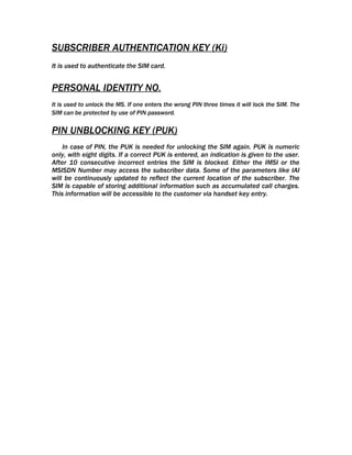 SUBSCRIBER AUTHENTICATION KEY (Ki)
It is used to authenticate the SIM card.


PERSONAL IDENTITY NO.
It is used to unlock the MS. If one enters the wrong PIN three times it will lock the SIM. The
SIM can be protected by use of PIN password.

PIN UNBLOCKING KEY (PUK)
    In case of PIN, the PUK is needed for unlocking the SIM again. PUK is numeric
only, with eight digits. If a correct PUK is entered, an indication is given to the user.
After 10 consecutive incorrect entries the SIM is blocked. Either the IMSI or the
MSISDN Number may access the subscriber data. Some of the parameters like IAI
will be continuously updated to reflect the current location of the subscriber. The
SIM is capable of storing additional information such as accumulated call charges.
This information will be accessible to the customer via handset key entry.
 