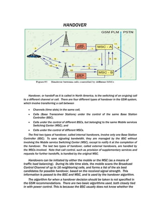 HANDOVER




    Handover, or handoff as it is called in North America, is the switching of an ongoing call
to a different channel or cell. There are four different types of handover in the GSM system,
which involve transferring a call between

   •   Channels (time slots) in the same cell,
   •   Cells (Base Transceiver Stations) under the control of the same Base Station
       Controller (BSC),
   •   Cells under the control of different BSCs, but belonging to the same Mobile services
       Switching Center (MSC), and
   •   Cells under the control of different MSCs.
    The first two types of handover, called internal handovers, involve only one Base Station
Controller (BSC). To save signaling bandwidth, they are managed by the BSC without
involving the Mobile service Switching Center (MSC), except to notify it at the completion of
the handover. The last two types of handover, called external handovers, are handled by
the MSCs involved. Note that call control, such as provision of supplementary services and
requests for further handoffs, is handled by the original MSC.

    Handovers can be initiated by either the mobile or the MSC (as a means of
traffic load balancing). During its idle time slots, the mobile scans the Broadcast
Control Channel of up to 16 neighboring cells, and forms a list of the six best
candidates for possible handover, based on the received signal strength. This
information is passed to the BSC and MSC, and is used by the handover algorithm.
    The algorithm for when a handover decision should be taken is not specified in
the GSM recommendations. There are two basic algorithms used, both closely tied
in with power control. This is because the BSC usually does not know whether the
 