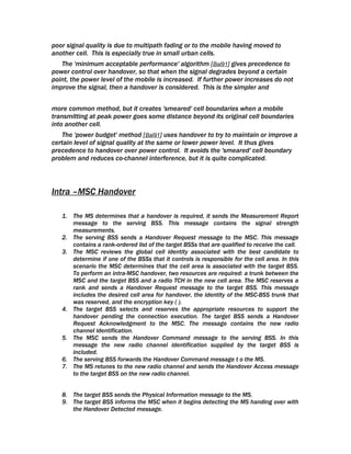 poor signal quality is due to multipath fading or to the mobile having moved to
another cell. This is especially true in small urban cells.
   The 'minimum acceptable performance' algorithm [Bal91] gives precedence to
power control over handover, so that when the signal degrades beyond a certain
point, the power level of the mobile is increased. If further power increases do not
improve the signal, then a handover is considered. This is the simpler and


more common method, but it creates 'smeared' cell boundaries when a mobile
transmitting at peak power goes some distance beyond its original cell boundaries
into another cell.
   The 'power budget' method [Bal91] uses handover to try to maintain or improve a
certain level of signal quality at the same or lower power level. It thus gives
precedence to handover over power control. It avoids the 'smeared' cell boundary
problem and reduces co-channel interference, but it is quite complicated.



Intra –MSC Handover

   1. The MS determines that a handover is required, it sends the Measurement Report
      message to the serving BSS. This message contains the signal strength
      measurements.
   2. The serving BSS sends a Handover Request message to the MSC. This message
      contains a rank-ordered list of the target BSSs that are qualified to receive the call.
   3. The MSC reviews the global cell identity associated with the best candidate to
      determine if one of the BSSs that it controls is responsible for the cell area. In this
      scenario the MSC determines that the cell area is associated with the target BSS.
      To perform an intra-MSC handover, two resources are required: a trunk between the
      MSC and the target BSS and a radio TCH in the new cell area. The MSC reserves a
      rank and sends a Handover Request message to the target BSS. This message
      includes the desired cell area for handover, the identity of the MSC-BSS trunk that
      was reserved, and the encryption key ( ).
   4. The target BSS selects and reserves the appropriate resources to support the
      handover pending the connection execution. The target BSS sends a Handover
      Request Acknowledgment to the MSC. The message contains the new radio
      channel identification.
   5. The MSC sends the Handover Command message to the serving BSS. In this
      message the new radio channel identification supplied by the target BSS is
      included.
   6. The serving BSS forwards the Handover Command message t o the MS.
   7. The MS retunes to the new radio channel and sends the Handover Access message
      to the target BSS on the new radio channel.


   8. The target BSS sends the Physical Information message to the MS.
   9. The target BSS informs the MSC when it begins detecting the MS handing over with
      the Handover Detected message.
 