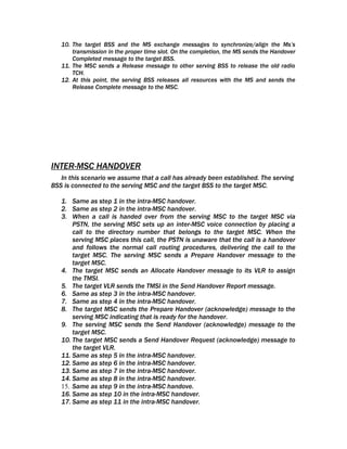 10. The target BSS and the MS exchange messages to synchronize/align the Ms’s
       transmission in the proper time slot. On the completion, the MS sends the Handover
       Completed message to the target BSS.
   11. The MSC sends a Release message to other serving BSS to release the old radio
       TCH.
   12. At this point, the serving BSS releases all resources with the MS and sends the
       Release Complete message to the MSC.




INTER-MSC HANDOVER
   In this scenario we assume that a call has already been established. The serving
BSS is connected to the serving MSC and the target BSS to the target MSC.

   1. Same as step 1 in the intra-MSC handover.
   2. Same as step 2 in the intra-MSC handover.
   3. When a call is handed over from the serving MSC to the target MSC via
       PSTN, the serving MSC sets up an inter-MSC voice connection by placing a
       call to the directory number that belongs to the target MSC. When the
       serving MSC places this call, the PSTN is unaware that the call is a handover
       and follows the normal call routing procedures, delivering the call to the
       target MSC. The serving MSC sends a Prepare Handover message to the
       target MSC.
   4. The target MSC sends an Allocate Handover message to its VLR to assign
       the TMSI.
   5. The target VLR sends the TMSI in the Send Handover Report message.
   6. Same as step 3 in the intra-MSC handover.
   7. Same as step 4 in the intra-MSC handover.
   8. The target MSC sends the Prepare Handover (acknowledge) message to the
       serving MSC indicating that is ready for the handover.
   9. The serving MSC sends the Send Handover (acknowledge) message to the
       target MSC.
   10. The target MSC sends a Send Handover Request (acknowledge) message to
       the target VLR.
   11. Same as step 5 in the intra-MSC handover.
   12. Same as step 6 in the intra-MSC handover.
   13. Same as step 7 in the intra-MSC handover.
   14. Same as step 8 in the intra-MSC handover.
   15. Same as step 9 in the intra-MSC handove.
   16. Same as step 10 in the intra-MSC handover.
   17. Same as step 11 in the intra-MSC handover.
 