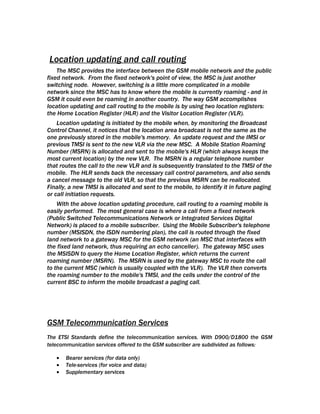 Location updating and call routing
    The MSC provides the interface between the GSM mobile network and the public
fixed network. From the fixed network's point of view, the MSC is just another
switching node. However, switching is a little more complicated in a mobile
network since the MSC has to know where the mobile is currently roaming - and in
GSM it could even be roaming in another country. The way GSM accomplishes
location updating and call routing to the mobile is by using two location registers:
the Home Location Register (HLR) and the Visitor Location Register (VLR).
    Location updating is initiated by the mobile when, by monitoring the Broadcast
Control Channel, it notices that the location area broadcast is not the same as the
one previously stored in the mobile's memory. An update request and the IMSI or
previous TMSI is sent to the new VLR via the new MSC. A Mobile Station Roaming
Number (MSRN) is allocated and sent to the mobile's HLR (which always keeps the
most current location) by the new VLR. The MSRN is a regular telephone number
that routes the call to the new VLR and is subsequently translated to the TMSI of the
mobile. The HLR sends back the necessary call control parameters, and also sends
a cancel message to the old VLR, so that the previous MSRN can be reallocated.
Finally, a new TMSI is allocated and sent to the mobile, to identify it in future paging
or call initiation requests.
    With the above location updating procedure, call routing to a roaming mobile is
easily performed. The most general case is where a call from a fixed network
(Public Switched Telecommunications Network or Integrated Services Digital
Network) is placed to a mobile subscriber. Using the Mobile Subscriber's telephone
number (MSISDN, the ISDN numbering plan), the call is routed through the fixed
land network to a gateway MSC for the GSM network (an MSC that interfaces with
the fixed land network, thus requiring an echo canceller). The gateway MSC uses
the MSISDN to query the Home Location Register, which returns the current
roaming number (MSRN). The MSRN is used by the gateway MSC to route the call
to the current MSC (which is usually coupled with the VLR). The VLR then converts
the roaming number to the mobile's TMSI, and the cells under the control of the
current BSC to inform the mobile broadcast a paging call.




GSM Telecommunication Services
The ETSI Standards define the telecommunication services. With D900/D1800 the GSM
telecommunication services offered to the GSM subscriber are subdivided as follows:

   •   Bearer services (for data only)
   •   Tele-services (for voice and data)
   •   Supplementary services
 