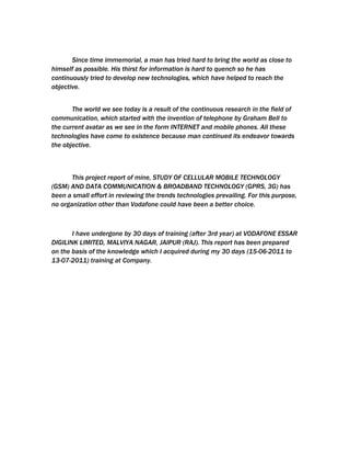 Since time immemorial, a man has tried hard to bring the world as close to
himself as possible. His thirst for information is hard to quench so he has
continuously tried to develop new technologies, which have helped to reach the
objective.


       The world we see today is a result of the continuous research in the field of
communication, which started with the invention of telephone by Graham Bell to
the current avatar as we see in the form INTERNET and mobile phones. All these
technologies have come to existence because man continued its endeavor towards
the objective.



       This project report of mine, STUDY OF CELLULAR MOBILE TECHNOLOGY
(GSM) AND DATA COMMUNICATION & BROADBAND TECHNOLOGY (GPRS, 3G) has
been a small effort in reviewing the trends technologies prevailing. For this purpose,
no organization other than Vodafone could have been a better choice.



       I have undergone by 30 days of training (after 3rd year) at VODAFONE ESSAR
DIGILINK LIMITED, MALVIYA NAGAR, JAIPUR (RAJ). This report has been prepared
on the basis of the knowledge which I acquired during my 30 days (15-06-2011 to
13-07-2011) training at Company.
 