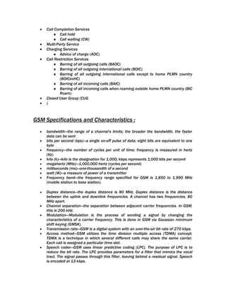 •   Call Completion Services
          ♦ Call hold
          ♦ Call waiting (CW)
  •   Multi-Party Service
  •   Charging Services
          ♦ Advice of charge (AOC)
  •   Call Restriction Services
          ♦ Barring of all outgoing calls (BAOC)
          ♦ Barring of all outgoing international calls (BOIC)
          ♦ Barring of all outgoing international calls except to home PLMN country
              (BOICexHC)
          ♦ Barring of all incoming calls (BAIC)
          ♦ Barring of all incoming calls when roaming outside home PLMN country (BIC
              Roam)
  •   Closed User Group (CUG
  •   )



GSM Specifications and Characteristics :
  •   bandwidth—the range of a channel's limits; the broader the bandwidth, the faster
      data can be sent
  •   bits per second (bps)—a single on-off pulse of data; eight bits are equivalent to one
      byte
  •   frequency—the number of cycles per unit of time; frequency is measured in hertz
      (Hz)
  •   kilo (k)—kilo is the designation for 1,000; kbps represents 1,000 bits per second
  •   megahertz (MHz)—1,000,000 hertz (cycles per second)
  •   milliseconds (ms)—one-thousandth of a second
  •   watt (W)—a measure of power of a transmitter
  •   Frequency band—the frequency range specified for GSM is 1,850 to 1,990 MHz
      (mobile station to base station).

  •   Duplex distance—the duplex distance is 80 MHz. Duplex distance is the distance
      between the uplink and downlink frequencies. A channel has two frequencies, 80
      MHz apart.
  •   Channel separation—the separation between adjacent carrier frequencies. In GSM,
      this is 200 kHz.
  •   Modulation—Modulation is the process of sending a signal by changing the
      characteristics of a carrier frequency. This is done in GSM via Gaussian minimum
      shift keying (GMSK).
  •   Transmission rate—GSM is a digital system with an over-the-air bit rate of 270 kbps.
  •   Access method—GSM utilizes the time division multiple access (TDMA) concept.
      TDMA is a technique in which several different calls may share the same carrier.
      Each call is assigned a particular time slot.
  •   Speech coder—GSM uses linear predictive coding (LPC). The purpose of LPC is to
      reduce the bit rate. The LPC provides parameters for a filter that mimics the vocal
      tract. The signal passes through this filter, leaving behind a residual signal. Speech
      is encoded at 13 kbps.
 