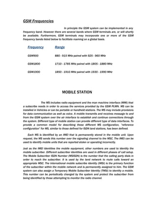 GSM Frequencies
                                  In principle the GSM system can be implemented in any
frequency band. However there are several bands where GSM terminals are, or will shortly
be available. Furthermore, GSM terminals may incorporate one or more of the GSM
frequency bands listed below to facilitate roaming on a global basis.

   Frequency               Range

   GSM900                  880 - 915 MHz paired with 925 - 960 MHz

   GSM1800                 1710 - 1785 MHz paired with 1805 - 1880 MHz

   GSM1900                 1850 - 1910 MHz paired with 1930 - 1990 MHz




                                 MOBILE STATION

                The MS includes radio equipment and the man machine interface (MMI) that
a subscribe needs in order to access the services provided by the GSM PLMN. MS can be
installed in Vehicles or can be portable or handheld stations. The MS may include provisions
for data communication as well as voice. A mobile transmits and receives message to and
from the GSM system over the air interface to establish and continue connections through
the system. Different type of mobile station can provide different type of data interfaces. To
provide a common model for describing these different MS configuration, ”reference
configuration” for MS, similar to those defined for ISDN land stations, has been defined.

   Each MS is identified by an IMEI that is permanently stored in the mobile unit. Upon
request, the MS sends this number over the signaling channel to the MSC. The IMEI can be
used to identify mobile units that are reported stolen or operating incorrectly.

Just as the IMEI identities the mobile equipment, other numbers are used to identity the
mobile subscriber. Different subscriber identities are used in different phases of call setup.
The Mobile Subscriber ISDN Number (MSISDN) is the number that the calling party dials in
order to reach the subscriber. It is used by the land network to route calls toward an
appropriate MSC. The international mobile subscribe identity (IMSI) is the primary function
of the subscriber within the mobile network and is permanently assigned to him. The GSM
system can also assign a Temporary Mobile Subscriber Identity (TMSI) to identity a mobile.
This number can be periodically changed by the system and protect the subscriber from
being identified by those attempting to monitor the radio channel.
 