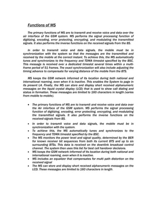 Functions of MS
    The primary functions of MS are to transmit and receive voice and data over the
air interface of the GSM system. MS performs the signal processing function of
digitizing, encoding, error protecting, encrypting, and modulating the transmitted
signals. It also performs the inverse functions on the received signals from the BS.

    In order to transmit voice and data signals, the mobile must be in
synchronization with the system so that the messages are the transmitted and
received by the mobile at the correct instant. To achieve this, the MS automatically
tunes and synchronizes to the frequency and TDMA timeslot specified by the BSC.
This message is received over a dedicated timeslot several times within a multi-
frame period of 51 frames. The exact synchronization will also include adjusting the
timing advance to compensate for varying distance of the mobile from the BTS.

    MS keeps the GSM network informed of its location during both national and
international roaming, even when it is inactive. This enables the System to page in
its present LA. Finally, the MS can store and display short received alphanumeric
messages on the liquid crystal display (LCD) that is used to show call dialing and
status in formation. These messages are limited to 160 characters in length (varies
from mobile to mobile).

   •   The primary functions of MS are to transmit and receive voice and data over
       the Air interface of the GSM system. MS performs the signal processing
       function of digitizing, encoding, error protecting, encrypting, and modulating
       the transmitted signals. It also performs the inverse functions on the
       received signals from BS.
   •   In order to transmit voice and data signals, the mobile must be in
       synchronization with the system.
   •   To achieve this, the MS automatically tunes and synchronizes to the
       frequency and TDMA timeslot specified by the BSC.
   •   The MS monitors the power level and signal quality, determined by the BER
       for known receiver bit sequences from both its current BTS and up to six
       surrounding BTSs. This data is received on the downlink broadcast control
       channel. The system then uses this list for best cell handover decisions.
   •   MS keeps the GSM network informed of its location during both national and
       international roaming, even when it is inactive.
   •   MS includes an equalizer that compensates for multi path distortion on the
       received signal
   •   The MS can store and display short received alphanumeric messages on the
       LCD. These messages are limited to 160 characters in length.
 