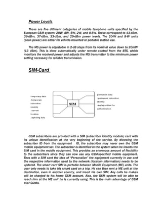 Power Levels
   These are five different categories of mobile telephone units specified by the
European GSM system: 20W, 8W, 5W, 2W, and 0.8W. These correspond to 43-dBm,
39-dBm, 37-dBm, 33-dBm, and 29-dBm power levels. The 20-W and 8-W units
(peak power) are either for vehicle-mounted or portable station use.

    The MS power is adjustable in 2-dB steps from its nominal value down to 20mW
(13 dBm). This is done automatically under remote control from the BTS, which
monitors the received power and adjusts the MS transmitter to the minimum power
setting necessary for reliable transmission.



   SIM-Card




    GSM subscribers are provided with a SIM (subscriber identity module) card with
its unique identification at the very beginning of the service. By divorcing the
subscriber ID from the equipment ID, the subscriber may never own the GSM
mobile equipment set. The subscriber is identified in the system when he inserts the
SIM card in the mobile equipment. This provides an enormous amount of flexibility
to the subscribers since they can now use any GSM-specified mobile equipment.
Thus with a SIM card the idea of “Personalize” the equipment currently in use and
the respective information used by the network (location information) needs to be
updated. The smart card SIM is portable between Mobile Equipment (ME) units. The
user only needs to take his smart card on a trip. He can then rent a ME unit at the
destination, even in another country, and insert his own SIM. Any calls he makes
will be charged to his home GSM account. Also, the GSM system will be able to
reach him at the ME unit he is currently using. This is the main advantage of GSM
over CDMA.
 