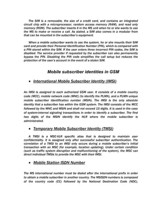 The SIM is a removable, the size of a credit card, and contains an integrated
circuit chip with a microprocessor, random access memory (RAM), and read only
memory (ROM). The subscriber inserts it in the MS unit when he or she wants to use
the MS to make or receive a call. As stated, a SIM also comes in a modular from
that can be mounted in the subscriber’s equipment.

   When a mobile subscriber wants to use the system, he or she mounts their SIM
card and provide their Personal Identification Number (PIN), which is compared with
a PIN stored within the SIM. If the user enters three incorrect PIN codes, the SIM is
disabled. The service provider if requested by the subscriber can also permanently
bypass the PIN. Disabling the PIN code simplifies the call setup but reduces the
protection of the user’s account in the event of a stolen SIM.


                 Mobile subscriber identities in GSM

   • International Mobile Subscriber Identity (IMSI)

An IMSI is assigned to each authorized GSM user. It consists of a mobile country
code (MCC), mobile network code (MNC) (to identify the PLMN), and a PLMN unique
mobile subscriber identification number (MSIN). The IMSI is the only absolute
identity that a subscriber has within the GSM system. The IMSI consists of the MCC
followed by the MNC and MSIN and shall not exceed 15 digits. It is used in the case
of system-internal signaling transactions in order to identify a subscriber. The first
two digits of the MSIN identify the HLR where the mobile subscriber is
administrated.

   • Temporary Mobile Subscriber Identity (TMSI)
    A TMSI is a MSC-VLR specific alias that is designed to maintain user
confidentiality. It is assigned only after successful subscriber authentication. The
correlation of a TMSI to an IMSI only occurs during a mobile subscriber’s initial
transaction with an MSC (for example, location updating). Under certain condition
(such as traffic system disruption and malfunctioning of the system), the MSC can
direct individual TMSIs to provide the MSC with their IMSI.

   • Mobile Station ISDN Number

The MS international number must be dialed after the international prefix in order
to obtain a mobile subscriber in another country. The MSISDN numbers is composed
of the country code (CC) followed by the National Destination Code (NDC),
 