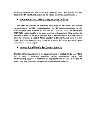 Subscriber Number (SN), which shall not exceed 15 digits. Here too the first two
digits of the SN identify the HLR where the mobile subscriber is administrated.

   • The Mobile Station Roaming Number (MSRN)

    The MSRN is allocated on temporary basis when the MS roams into another
numbering area. The MSRN number is used by the HLR for rerouting calls to the MS.
It is assigned upon demand by the HLR on a per-call basis. The MSRN for
PSTN/ISDN routing shall have the same structure as international ISDN numbers in
the area in which the MSRN is allocated. The HLR knows in what MSC/VLR service
area the subscriber is located. At the reception of the MSRN, HLR sends it to the
GMSC, which can now route the call to the MSC/VLR exchange where the called
subscriber is currently registered.

   • International Mobile Equipment Identity

The IMEI is the unique identity of the equipment used by a subscriber by each PLMN
and is used to determine authorized (white), unauthorized (black), and
malfunctioning (gray) GSM hardware. In conjunction with the IMSI, it is used to
ensure that only authorized users are granted access to the system.
 