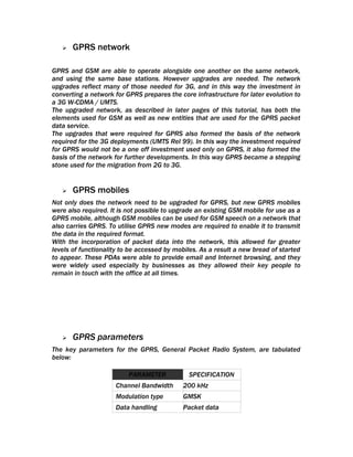    GPRS network

GPRS and GSM are able to operate alongside one another on the same network,
and using the same base stations. However upgrades are needed. The network
upgrades reflect many of those needed for 3G, and in this way the investment in
converting a network for GPRS prepares the core infrastructure for later evolution to
a 3G W-CDMA / UMTS.
The upgraded network, as described in later pages of this tutorial, has both the
elements used for GSM as well as new entities that are used for the GPRS packet
data service.
The upgrades that were required for GPRS also formed the basis of the network
required for the 3G deployments (UMTS Rel 99). In this way the investment required
for GPRS would not be a one off investment used only on GPRS, it also formed the
basis of the network for further developments. In this way GPRS became a stepping
stone used for the migration from 2G to 3G.


      GPRS mobiles
Not only does the network need to be upgraded for GPRS, but new GPRS mobiles
were also required. It is not possible to upgrade an existing GSM mobile for use as a
GPRS mobile, although GSM mobiles can be used for GSM speech on a network that
also carries GPRS. To utilise GPRS new modes are required to enable it to transmit
the data in the required format.
With the incorporation of packet data into the network, this allowed far greater
levels of functionality to be accessed by mobiles. As a result a new bread of started
to appear. These PDAs were able to provide email and Internet browsing, and they
were widely used especially by businesses as they allowed their key people to
remain in touch with the office at all times.




      GPRS parameters
The key parameters for the GPRS, General Packet Radio System, are tabulated
below:

                          PARAMETER           SPECIFICATION
                     Channel Bandwidth      200 kHz
                     Modulation type        GMSK
                     Data handling          Packet data
 