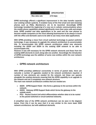 PARAMETER            SPECIFICATION
                     Max data rate          172 kbps

GPRS technology offered a significant improvement in the data transfer capacity
over existing cellular systems. It enabled many of the first email and web browsing
phones such as PDAs, Blackberry’s, etc to be launched. Accordingly GPRS
technology heralded the beginning of a new era in cellular communications where
the mobile phone capabilities allowed significantly more than voice calls and simple
texts. GPRS enabled real data applications to be used and the new phones to
become mobile computers on the move allowing businessmen to be always in touch
with the office and domestic users to be able to use many more data applications.

With GPRS providing a move from circuit switched technology to packet switched
technology, it was necessary to upgrade the network architecture to accommodate
this. To accommodate this GPRS network architecture added new elements
including the GGSN and SGSN to the existing GSM network to be able to
accommodate this.
However it was still necessary for the GPRS network elements and those from the
existing GSM elements to work along side one another. Accordingly the introduction
of GPRS technology saw the addition of some new entities within the over network
architecture.


      GPRS network architecture

With GPRS providing additional connectivity in terms of packet data, there are
naturally a number of upgrades needed to the network architecture required. A
number of new elements are needed for the network, but these can operate
alongside the existing elements meaning that the GPRS capability is an upgrade to
the network and not a completely new network structure.
The main new network architecture entities that are needed are:

   •   SGSN: GPRS Support Node - this forms a gateway to the services within the
       network.
   •   GGSN: Gateway GPRS Support Node which forms the gateway to the
       outside world.
   •   PCU: Packet Control Unit which differentiates whether data is to be routed
       to the packet switched or circuit switched networks.

A simplified view of the GPRS network architecture can be seen in the diagram
below. From this it can be seen that it is very similar to the more basic GSM
network architecture, but with additional elements.
 