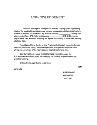 ACKNOWLEDGEMENT


             Practical training has an important role in a shaping up an engineering
student for practical knowledge how a keeping him update with latest technology.
First of all, I would like to express my attitude towards ____________(Training cum
placement officer, GPC, Kota) and towards ______________(H.O.D., Electronics
department, GPC, Kota) for providing me a great opportunity to undertake training
at BSNL, Kota.

       I would also like to thanks to Mrs. Priyanka Dutt (deputy manager, human
resource, Vodafone, jaipur) and the co-operative management helpful staff for
giving me knowledge of their services and helping me time to time.

       Last but not least I would like to thanks to training incharge Mr.
R.P.Manthwal Vodafone, jaipur for arranging the training programmer for my
practical training.

       With extreme regards and obligations.

                                                                               THAN
KING YOU
                                                             ROBIN RAJAN
                                                             08EAIAI051
                                                              (APE) AIET .
 