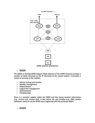 GPRS network architecture

      SGSN
The SGSN or Serving GPRS Support Node element of the GPRS network provides a
number of takes focussed on the IP elements of the overall system. It provides a
variety of services to the mobiles:

   •   Packet routing and transfer
   •   Mobility management
   •   Attach/detach
   •   Logical link management
   •   Authentication
   •   Charging data

There is a location register within the SGSN and this stores location information
(e.g., current cell, current VLR). It also stores the user profiles (e.g., IMSI, packet
addresses used) for all the GPRS users registered with the particular SGSN.


      GGSN
 