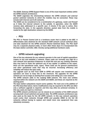 The GGSN, Gateway GPRS Support Node is one of the most important entities within
the GPRS network architecture.
The GGSN organises the interworking between the GPRS network and external
packet switched networks to which the mobiles may be connected. These may
include both Internet and X.25 networks.
The GGSN can be considered to be a combination of a gateway, router and firewall
as it hides the internal network to the outside. In operation, when the GGSN
receives data addressed to a specific user, it checks if the user is active, then
forwarding the data. In the opposite direction, packet data from the mobile is
routed to the right destination network by the GGSN.


      PCU
The PCU or Packet Control Unit is a hardware router that is added to the BSC. It
differentiates data destined for the standard GSM network (circuit switched data)
and data destined for the GPRS network (Packet Switched Data). The PCU itself
may be a separate physical entity, or more often these days it is incorporated into
the base station controller, BSC, thereby saving additional hardware costs.


      GPRS network upgrading
One of the key elements for any network operator is the cost of capital expenditure
(capex) to buy and establish a network. Capex costs are normally very high for a
new network and operators Endeavour to avoid this and use any existing networks
they may have to make the optimum use of any capital. In addition to the capex,
there are the operational costs, (opex). These costs are for general maintenance
and other operational costs that may be incurred. Increasing efficiency and
reliability will reduce the opex costs.
Any upgrade such as that from GSM to GPRS will require new investment and
operators are keen to keep this to the minimum. The upgrades for the GPRS
network are not as large as starting from scratch and rolling out a new network.
The GPRS network adds to the existing GSM network. The main new entities
required within the network are the SGSN and GGSN, and these are required as the
starting point.
The base station subsystems require some updates. The main one is the addition of
the PCU described above. Some modifications may be required to the BTS, but often
only a software upgrade is required, and this may often be achieved remotely. In
this way costs are kept to a minimum.
The GPRS network architecture can be viewed as an evolution of the GSM network
carrying both circuit switched and packet data. The GPRS network architecture was
also used as the basis for the 3G UMTS network. In this way network operators
could evolve their networks through GPRS and possibly EDGE to the full 3G
networks without having to replace and install more new equipment than was
absolutely necessary.
 