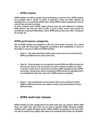    GPRS mobiles
GPRS mobiles are able to support data transmission as well as voice. GPRS mobiles
are available with a variety of levels of operation. These are often defined by
defining them as a particular GPRS class. These GPRS classes indicate the level of
service they are able to provide.
In many respects many GPRS mobile phones may not look different to ordinary
GSM phones, but they are able to offer a level of data service that cannot be
provided by a standard GSM phone. Some GPRS phones may even offer a keyboard
for emails, etc.



GPRS performance categories
Not all GPRS mobiles are designed to offer the same levels of service. As a result
they are split into three basic categories according to their capabilities in terms of
the ability to connect to GSM and GPRS facilities:

   1. Class A: - This class describes mobile phones that can be connected to both
       GPRS and GSM services at the same time.



   2. Class B: - These mobiles can be attached to both GPRS and GSM services but
       they can be used on only one service at a time. A Class B mobile can make
       or receive a voice call, or send and or receive a SMS message during a GPRS
       connection. During voice calls or texting the GPRS service is suspended but it
       is re-established when the voice call or SMS session is complete.



   3. Class C: - This classification covers phones that can be attached to either
       GPRS or GSM services but user needs to switch manually between the two
       different types.




      GPRS multi-slot classes

GPRS mobiles are also categorized by the data rates they can support. Within GSM
there are eight time slots that can be used to provide TDMA, allowing multiple
mobiles onto a single RF signal carrier. Within GPRS it is possible to use more than
one slot to enable much higher data rates to be achieved when these are available.
 