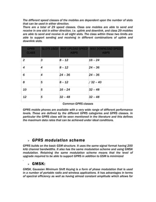The different speed classes of the mobiles are dependent upon the number of slots
that can be used in either direction.
There are a total of 29 speed classes. Class one mobiles are able to send and
receive in one slot in either direction, i.e. uplink and downlink, and class 29 mobiles
are able to send and receive in all eight slots. The class within these two limits are
able to support sending and receiving in different combinations of uplink and
downlink slots.

     GPRS      SLOTS USED MAX UPLOAD SPEED MAX DOWNLOAD SPEED
     CLASS                      KBPS              KBPS

2             3             8 – 12                  16 – 24

4             4             8 – 12                  24 – 36

6             4             24 – 36                 24 – 36

8             5             8 – 12                  / 32 – 40

10            5             16 – 24                 32 – 48

12            5             32 – 48                 32 – 48

                               Common GPRS classes
GPRS mobile phones are available with a very wide range of different performance
levels. These are defined by the different GPRS categories and GPRS classes. In
particular the GPRS class will be seen mentioned in the literature and this defines
the maximum data rates that can be achieved under ideal conditions.




        GPRS modulation scheme
GPRS builds on the basic GSM structure. It uses the same signal format having 200
kHz channel bandwidths. It also has the same modulation scheme and using GMSK
modulation. Retaining the same modulation scheme means that the level of
upgrade required to be able to support GPRS in addition to GSM is minimized
.
        GMSK:
GMSK, Gaussian Minimum Shift Keying is a form of phase modulation that is used
in a number of portable radio and wireless applications. It has advantages in terms
of spectral efficiency as well as having almost constant amplitude which allows for
 