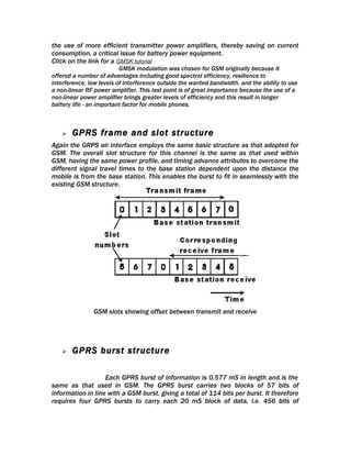 the use of more efficient transmitter power amplifiers, thereby saving on current
consumption, a critical issue for battery power equipment.
Click on the link for a GMSK tutorial
                          GMSK modulation was chosen for GSM originally because it
offered a number of advantages including good spectral efficiency, resilience to
interference, low levels of interference outside the wanted bandwidth, and the ability to use
a non-linear RF power amplifier. This last point is of great importance because the use of a
non-linear power amplifier brings greater levels of efficiency and this result in longer
battery life - an important factor for mobile phones.



      GPRS frame and slot structure
Again the GRPS air interface employs the same basic structure as that adopted for
GSM. The overall slot structure for this channel is the same as that used within
GSM, having the same power profile, and timing advance attributes to overcome the
different signal travel times to the base station dependent upon the distance the
mobile is from the base station. This enables the burst to fit in seamlessly with the
existing GSM structure.




               GSM slots showing offset between transmit and receive




      GPRS burst structure

                   Each GPRS burst of information is 0.577 mS in length and is the
same as that used in GSM. The GPRS burst carries two blocks of 57 bits of
information in line with a GSM burst, giving a total of 114 bits per burst. It therefore
requires four GPRS bursts to carry each 20 mS block of data, i.e. 456 bits of
 