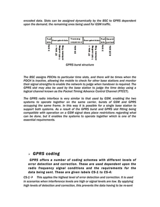 encoded data. Slots can be assigned dynamically by the BSC to GPRS dependent
upon the demand, the remaining ones being used for GSM traffic.




                                GPRS burst structure


The BSC assigns PDCHs to particular time slots, and there will be times when the
PDCH is inactive, allowing the mobile to check for other base stations and monitor
their signal strengths to enable the network to judge when handover is required. The
GPRS slot may also be used by the base station to judge the time delay using a
logical channel known as the Packet Timing Advance Control Channel (PTCCT).

The GPRS radio interface is very similar to that used by GSM, enabling the two
systems to operate together on the same carrier, bursts of GSM and GPRS
occupying the same frame. In this way it is possible for a single base station to
support both systems. As a result of the GPRS burst and GPRS slot fitting being
compatible with operation on a GSM signal does place restrictions regarding what
can be done, but it enables the systems to operate together which is one of the
essential requirements.




      GPRS coding
    GPRS offers a number of coding schemes with different levels of
   error detection and correction. These are used dependent upon the
   radio frequency signal conditions and the requirements for the
   data being sent. These are given labels CS-1 to CS-4:
CS-1 This applies the highest level of error detection and correction. It is used
in scenarios when interference levels are high or signal levels are low. By applying
high levels of detection and correction, this prevents the data having to be re-sent
 