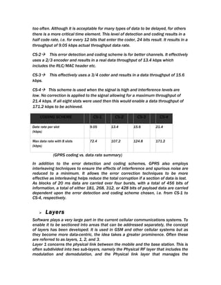 too often. Although it is acceptable for many types of data to be delayed, for others
there is a more critical time element. This level of detection and coding results in a
half code rate, i.e. for every 12 bits that enter the coder, 24 bits result. It results in a
throughput of 9.05 kbps actual throughput data rate.

CS-2 This error detection and coding scheme is for better channels. It effectively
uses a 2/3 encoder and results in a real data throughput of 13.4 kbps which
includes the RLC/MAC header etc.

CS-3 This effectively uses a 3/4 coder and results in a data throughput of 15.6
kbps.

CS-4 This scheme is used when the signal is high and interference levels are
low. No correction is applied to the signal allowing for a maximum throughput of
21.4 kbps. If all eight slots were used then this would enable a data throughput of
171.2 kbps to be achieved.

     CODING SCHEME                 CS-1         CS-2          CS-3         CS-4

Date rate per slot               9.05         13.4         15.6          21.4
(kbps)

Max data rate with 8 slots       72.4         107.2        124.8         171.2
(kbps)

             (GPRS coding vs. data rate summary)
In addition to the error detection and coding schemes, GPRS also employs
interleaving techniques to ensure the effects of interference and spurious noise are
reduced to a minimum. It allows the error correction techniques to be more
effective as interleaving helps reduce the total corruption if a section of data is lost.
As blocks of 20 ms data are carried over four bursts, with a total of 456 bits of
information, a total of either 181, 268, 312, or 428 bits of payload data are carried
dependent upon the error detection and coding scheme chosen, i.e. from CS-1 to
CS-4, respectively.


       Layers
Software plays a very large part in the current cellular communications systems. To
enable it to be sectioned into areas that can be addressed separately, the concept
of layers has been developed. It is used in GSM and other cellular systems but as
they become more data-centric, the idea takes a greater prominence. Often these
are referred to as layers, 1, 2, and 3.
Layer 1 concerns the physical link between the mobile and the base station. This is
often subdivided into two sub-layers, namely the Physical RF layer that includes the
modulation and demodulation, and the Physical link layer that manages the
 