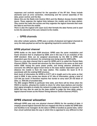 responses and controls required for the operation of the RF link. These include
elements such as error correction, interleaving and the correct assembly of the
data, power control, and the like.
Above this are the Radio Link Control (RLC) and the Medium Access Control (MAC)
layers. These organise the logical links between the mobile and the base station.
They control the radio link access and they organise the logical channels that route
the data to and from the mobile.
There is also the Logical Link Layer (LLC) that formats the data frames and is used
to link the elements of the core network to the mobile.


      GPRS channels
Like other cellular systems, GPRS uses a variety of physical and logical channels to
carry the data payload as well as the signalling required to control the calls.


GPRS physical channel
GPRS builds on the basic GSM structure. GPRS uses the same modulation and
frame structure that is employed by GSM, and in this way it is an evolution of the
GSM standard. Slots can be assigned dynamically by the BSC to GPRS calls
dependent upon the demand, the remaining ones being used for GSM traffic.
There is a new data channel that is used for GPRS and it is called the Packet Data
Channel (PDCH). The overall slot structure for this channel is the same as that used
within GSM, having the same power profile, and timing advance attributes to
overcome the different signal travel times to the base station dependent upon the
distance the mobile is from the base station. This enables the burst to fit in
seamlessly with the existing GSM structure.
Each burst of information for GPRS is 0.577 mS in length and is the same as that
used in GSM. It also carries two blocks of 57 bits of information, giving a total of
114 bits per burst. It therefore requires four bursts to carry each 20 mS block of
data, i.e. 456 bits of encoded data.
The BSC assigns PDCHs to particular time slots, and there will be times when the
PDCH is inactive, allowing the mobile to check for other base stations and monitor
their signal strengths to enable the network to judge when handover is required. The
GPRS slot may also be used by the base station to judge the time delay using a
logical channel known as the Packet Timing Advance Control Channel (PTCCT).



GPRS channel allocation
Although GPRS uses only one physical channel (PDCH) for the sending of data, it
employs several logical channels that are mapped into this to enable the GPRS data
and facilities to be managed. As the data in GPRS is handled as packet data, rather
than circuit switched data the way in which this is organised is very different to that
 