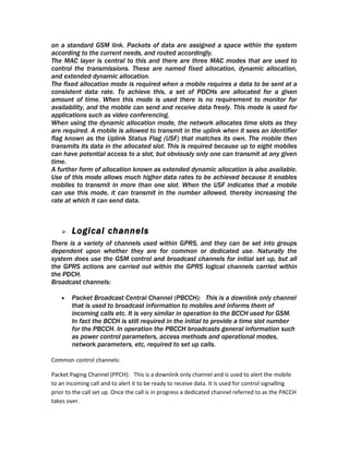 on a standard GSM link. Packets of data are assigned a space within the system
according to the current needs, and routed accordingly.
The MAC layer is central to this and there are three MAC modes that are used to
control the transmissions. These are named fixed allocation, dynamic allocation,
and extended dynamic allocation.
The fixed allocation mode is required when a mobile requires a data to be sent at a
consistent data rate. To achieve this, a set of PDCHs are allocated for a given
amount of time. When this mode is used there is no requirement to monitor for
availability, and the mobile can send and receive data freely. This mode is used for
applications such as video conferencing.
When using the dynamic allocation mode, the network allocates time slots as they
are required. A mobile is allowed to transmit in the uplink when it sees an identifier
flag known as the Uplink Status Flag (USF) that matches its own. The mobile then
transmits its data in the allocated slot. This is required because up to eight mobiles
can have potential access to a slot, but obviously only one can transmit at any given
time.
A further form of allocation known as extended dynamic allocation is also available.
Use of this mode allows much higher data rates to be achieved because it enables
mobiles to transmit in more than one slot. When the USF indicates that a mobile
can use this mode, it can transmit in the number allowed, thereby increasing the
rate at which it can send data.



       Logical channels
There is a variety of channels used within GPRS, and they can be set into groups
dependent upon whether they are for common or dedicated use. Naturally the
system does use the GSM control and broadcast channels for initial set up, but all
the GPRS actions are carried out within the GPRS logical channels carried within
the PDCH.
Broadcast channels:

    •   Packet Broadcast Central Channel (PBCCH): This is a downlink only channel
        that is used to broadcast information to mobiles and informs them of
        incoming calls etc. It is very similar in operation to the BCCH used for GSM.
        In fact the BCCH is still required in the initial to provide a time slot number
        for the PBCCH. In operation the PBCCH broadcasts general information such
        as power control parameters, access methods and operational modes,
        network parameters, etc, required to set up calls.

Common control channels:

Packet Paging Channel (PPCH): This is a downlink only channel and is used to alert the mobile
to an incoming call and to alert it to be ready to receive data. It is used for control signalling
prior to the call set up. Once the call is in progress a dedicated channel referred to as the PACCH
takes over.
 