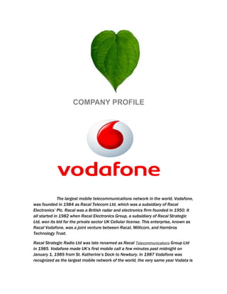 COMPANY PROFILE




              The largest mobile telecommunications network in the world, Vodafone,
was founded in 1984 as Racal Telecom Ltd, which was a subsidiary of Racal
Electronics’ Plc. Racal was a British radar and electronics firm founded in 1950. It
all started in 1982 when Racal Electronics Group, a subsidiary of Racal Strategic
Ltd, won its bid for the private sector UK Cellular license. This enterprise, known as
Racal Vodafone, was a joint venture between Racal, Millicom, and Hambros
Technology Trust.

Racal Strategic Radio Ltd was late renamed as Racal Telecommunications Group Ltd
in 1985. Vodafone made UK’s first mobile call a few minutes past midnight on
January 1, 1985 from St. Katherine’s Dock to Newbury. In 1987 Vodafone was
recognized as the largest mobile network of the world, the very same year Vodata is
 