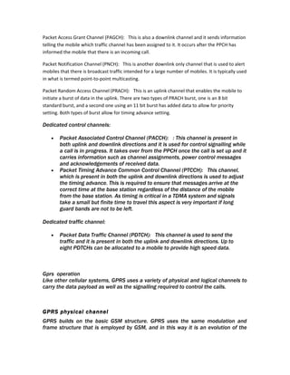 Packet Access Grant Channel (PAGCH): This is also a downlink channel and it sends information
telling the mobile which traffic channel has been assigned to it. It occurs after the PPCH has
informed the mobile that there is an incoming call.

Packet Notification Channel (PNCH): This is another downlink only channel that is used to alert
mobiles that there is broadcast traffic intended for a large number of mobiles. It is typically used
in what is termed point-to-point multicasting.

Packet Random Access Channel (PRACH): This is an uplink channel that enables the mobile to
initiate a burst of data in the uplink. There are two types of PRACH burst, one is an 8 bit
standard burst, and a second one using an 11 bit burst has added data to allow for priority
setting. Both types of burst allow for timing advance setting.

Dedicated control channels:

    •   Packet Associated Control Channel (PACCH): : This channel is present in
        both uplink and downlink directions and it is used for control signalling while
        a call is in progress. It takes over from the PPCH once the call is set up and it
        carries information such as channel assignments, power control messages
        and acknowledgements of received data.
    •   Packet Timing Advance Common Control Channel (PTCCH): This channel,
        which is present in both the uplink and downlink directions is used to adjust
        the timing advance. This is required to ensure that messages arrive at the
        correct time at the base station regardless of the distance of the mobile
        from the base station. As timing is critical in a TDMA system and signals
        take a small but finite time to travel this aspect is very important if long
        guard bands are not to be left.

Dedicated traffic channel:

    •   Packet Data Traffic Channel (PDTCH): This channel is used to send the
        traffic and it is present in both the uplink and downlink directions. Up to
        eight PDTCHs can be allocated to a mobile to provide high speed data.



Gprs operation
Like other cellular systems, GPRS uses a variety of physical and logical channels to
carry the data payload as well as the signalling required to control the calls.



GPRS physical channel
GPRS builds on the basic GSM structure. GPRS uses the same modulation and
frame structure that is employed by GSM, and in this way it is an evolution of the
 
