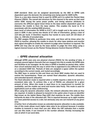 GSM standard. Slots can be assigned dynamically by the BSC to GPRS calls
dependent upon the demand, the remaining ones being used for GSM traffic.
There is a new data channel that is used for GPRS and it is called the Packet Data
Channel (PDCH). The overall slot structure for this channel is the same as that used
within GSM, having the same power profile, and timing advance attributes to
overcome the different signal travel times to the base station dependent upon the
distance the mobile is from the base station. This enables the burst to fit in
seamlessly with the existing GSM structure.
Each burst of information for GPRS is 0.577 mS in length and is the same as that
used in GSM. It also carries two blocks of 57 bits of information, giving a total of
114 bits per burst. It therefore requires four bursts to carry each 20 mS block of
data, i.e. 456 bits of encoded data.
The BSC assigns PDCHs to particular time slots, and there will be times when the
PDCH is inactive, allowing the mobile to check for other base stations and monitor
their signal strengths to enable the network to judge when handover is required. The
GPRS slot may also be used by the base station to judge the time delay using a
logical channel known as the Packet Timing Advance Control Channel (PTCCT).



      GPRS channel allocation
Although GPRS uses only one physical channel (PDCH) for the sending of data, it
employs several logical channels that are mapped into this to enable the GPRS data
and facilities to be managed. As the data in GPRS is handled as packet data, rather
than circuit switched data the way in which this is organised is very different to that
on a standard GSM link. Packets of data are assigned a space within the system
according to the current needs, and routed accordingly.
The MAC layer is central to this and there are three MAC modes that are used to
control the transmissions. These are named fixed allocation, dynamic allocation,
and extended dynamic allocation.
The fixed allocation mode is required when a mobile requires a data to be sent at a
consistent data rate. To achieve this, a set of PDCHs are allocated for a given
amount of time. When this mode is used there is no requirement to monitor for
availability, and the mobile can send and receive data freely. This mode is used for
applications such as video conferencing.
When using the dynamic allocation mode, the network allocates time slots as they
are required. A mobile is allowed to transmit in the uplink when it sees an identifier
flag known as the Uplink Status Flag (USF) that matches its own. The mobile then
transmits its data in the allocated slot. This is required because up to eight mobiles
can have potential access to a slot, but obviously only one can transmit at any given
time.
A further form of allocation known as extended dynamic allocation is also available.
Use of this mode allows much higher data rates to be achieved because it enables
mobiles to transmit in more than one slot. When the USF indicates that a mobile
can use this mode, it can transmit in the number allowed, thereby increasing the
rate at which it can send data.
 