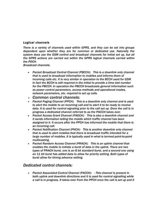 Logical channels
There is a variety of channels used within GPRS, and they can be set into groups
dependent upon whether they are for common or dedicated use. Naturally the
system does use the GSM control and broadcast channels for initial set up, but all
the GPRS actions are carried out within the GPRS logical channels carried within
the PDCH.
Broadcast channels:

   •   Packet Broadcast Central Channel (PBCCH): This is a downlink only channel
       that is used to broadcast information to mobiles and informs them of
       incoming calls etc. It is very similar in operation to the BCCH used for GSM.
       In fact the BCCH is still required in the initial to provide a time slot number
       for the PBCCH. In operation the PBCCH broadcasts general information such
       as power control parameters, access methods and operational modes,
       network parameters, etc, required to set up calls.
      Common control channels:
   •   Packet Paging Channel (PPCH): This is a downlink only channel and is used
       to alert the mobile to an incoming call and to alert it to be ready to receive
       data. It is used for control signaling prior to the call set up. Once the call is in
       progress a dedicated channel referred to as the PACCH takes over.
   •   Packet Access Grant Channel (PAGCH): This is also a downlink channel and
       it sends information telling the mobile which traffic channel has been
       assigned to it. It occurs after the PPCH has informed the mobile that there is
       an incoming call.
   •   Packet Notification Channel (PNCH): This is another downlink only channel
       that is used to alert mobiles that there is broadcast traffic intended for a
       large number of mobiles. It is typically used in what is termed point-to-point
       multicasting.
   •   Packet Random Access Channel (PRACH): This is an uplink channel that
       enables the mobile to initiate a burst of data in the uplink. There are two
       types of PRACH burst, one is an 8 bit standard burst, and a second one using
       an 11 bit burst has added data to allow for priority setting. Both types of
       burst allow for timing advance setting.

Dedicated control channels:
   •   Packet Associated Control Channel (PACCH): : This channel is present in
       both uplink and downlink directions and it is used for control signalling while
       a call is in progress. It takes over from the PPCH once the call is set up and it
 