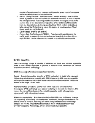 carries information such as channel assignments, power control messages
       and acknowledgements of received data.
   •   Packet Timing Advance Common Control Channel (PTCCH): This channel,
       which is present in both the uplink and downlink directions is used to adjust
       the timing advance. This is required to ensure that messages arrive at the
       correct time at the base station regardless of the distance of the mobile
       from the base station. As timing is critical in a TDMA system and signals
       take a small but finite time to travel this aspect is very important if long
       guard bands are not to be left.
      Dedicated traffic channel:
   •   Packet Data Traffic Channel (PDTCH): This channel is used to send the
       traffic and it is present in both the uplink and downlink directions. Up to
       eight PDTCHs can be allocated to a mobile to provide high speed data.




GPRS benefits
GPRS technology brings a number of benefits for users and network operators
alike. It was widely deployed to provide a realistic data capability via cellular
telecommunications technology.

GPRS technology offered some significant benefits:

Speed: One of the headline benefits of GPRS technology is that it offers a much
higher data rate than was possible with GSM. Rates up to 172 kbps are possible,
although the maximum data rates realistically achievable under most conditions
will be in the range 15 - 40 kbps.

Packet switched operation: Unlike GSM which was used circuit switched
techniques, GPRS technology uses packet switching in line with the Internet. This
makes far more efficient use of the available capacity, and it allows greater
commonality with Internet techniques.

Always on connectivity: A further advantage of GPRS is that it offers an "Always
On" capability. When using circuit switched techniques, charges are based on the
time a circuit is used, i.e. how long the call is. For packet switched technology
charges are for the amount of data carried as this is what uses the services
provider's capacity. Accordingly, always on connectivity is possible.
 