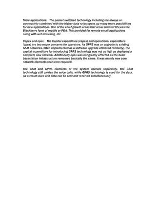 More applications: The packet switched technology including the always on
connectivity combined with the higher data rates opens up many more possibilities
for new applications. One of the chief growth areas that arose from GPRS was the
Blackberry form of mobile or PDA. This provided for remote email applications
along with web browsing, etc.

Capex and opex: The Capital expenditure (capex) and operational expenditure
(opex) are two major concerns for operators. As GPRS was an upgrade to existing
GSM networks (often implemented as a software upgrade achieved remotely), the
capital expenditure for introducing GPRS technology was not as high as deploying a
complete new network. Additionally opex was not greatly affected as the basic
basestation infrastructure remained basically the same. It was mainly new core
network elements that were required.

The GSM and GPRS elements of the system operate separately. The GSM
technology still carries the voice calls, while GPRS technology is sued for the data.
As a result voice and data can be sent and received simultaneously.
 