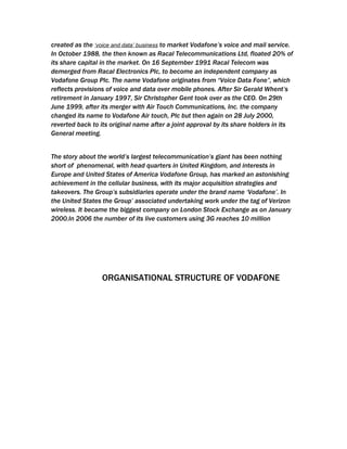 created as the ‘voice and data’ business to market Vodafone’s voice and mail service.
In October 1988, the then known as Racal Telecommunications Ltd, floated 20% of
its share capital in the market. On 16 September 1991 Racal Telecom was
demerged from Racal Electronics Plc, to become an independent company as
Vodafone Group Plc. The name Vodafone originates from “Voice Data Fone”, which
reflects provisions of voice and data over mobile phones. After Sir Gerald Whent’s
retirement in January 1997, Sir Christopher Gent took over as the CEO. On 29th
June 1999, after its merger with Air Touch Communications, Inc. the company
changed its name to Vodafone Air touch, Plc but then again on 28 July 2000,
reverted back to its original name after a joint approval by its share holders in its
General meeting.


The story about the world’s largest telecommunication’s giant has been nothing
short of phenomenal, with head quarters in United Kingdom, and interests in
Europe and United States of America Vodafone Group, has marked an astonishing
achievement in the cellular business, with its major acquisition strategies and
takeovers. The Group’s subsidiaries operate under the brand name ‘Vodafone’. In
the United States the Group’ associated undertaking work under the tag of Verizon
wireless. It became the biggest company on London Stock Exchange as on January
2000.In 2006 the number of its live customers using 3G reaches 10 million




                 ORGANISATIONAL STRUCTURE OF VODAFONE
 