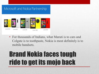 • For thousands of Indians, what Maruti is to cars and
Colgate is to toothpaste, Nokia is most definitely is to
mobile handsets.

Brand Nokia faces tough
ride to get its mojo back

 