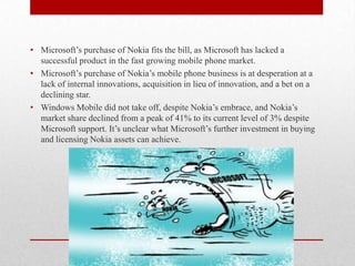 • Microsoft’s purchase of Nokia fits the bill, as Microsoft has lacked a
successful product in the fast growing mobile phone market.
• Microsoft’s purchase of Nokia’s mobile phone business is at desperation at a
lack of internal innovations, acquisition in lieu of innovation, and a bet on a
declining star.
• Windows Mobile did not take off, despite Nokia’s embrace, and Nokia’s
market share declined from a peak of 41% to its current level of 3% despite
Microsoft support. It’s unclear what Microsoft’s further investment in buying
and licensing Nokia assets can achieve.

 