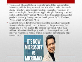 • To succeed, Microsoft should look internally. It has terrific talent.
Moreover, with its deep pockets it can hire what it lacks. Successful
digital firms have grown mainly on their internal development of
novel technologies. Examples are Apple, Google, Samsung now, and
Nokia and Blackberry earlier. Microsoft itself has created successful
products primarily through internal development: DOS, Windows,
Word, Excel, PowerPoint, Xbox
• Microsoft now suffers from what we call the incumbent’s curse: It
fears cannibalizing cash cows, it focuses on the present over the
future, and it is risk-averse. The solution lies within rather than
without: Abandon failed legacy products, shun acquisitions, and
innovate relentlessly within, even at the cost of cannibalizing one’s
sacred cows.

 