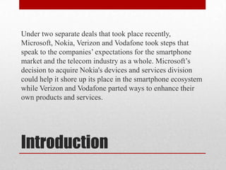 Under two separate deals that took place recently,
Microsoft, Nokia, Verizon and Vodafone took steps that
speak to the companies’ expectations for the smartphone
market and the telecom industry as a whole. Microsoft’s
decision to acquire Nokia's devices and services division
could help it shore up its place in the smartphone ecosystem
while Verizon and Vodafone parted ways to enhance their
own products and services.

Introduction

 