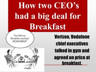 How two CEO’s
had a big deal for
Breakfast
You Did say
“Breakfast meeting”
REMEMBER?

Verizon, Vodafone
chief executives
talked in gym and
agreed on price at
breakfast.

 