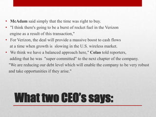 • McAdam said simply that the time was right to buy.
• "I think there's going to be a burst of rocket fuel in the Verizon
engine as a result of this transaction,"
• For Verizon, the deal will provide a massive boost to cash flows
at a time when growth is slowing in the U.S. wireless market.
• We think we have a balanced approach here," Colao told reporters,
adding that he was "super committed" to the next chapter of the company.
"We are reducing our debt level which will enable the company to be very robust
and take opportunities if they arise."

What two CEO’s says:

 