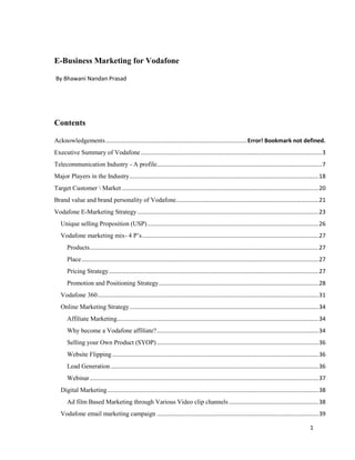 E-Business Marketing for Vodafone
By Bhawani Nandan Prasad

Contents
Acknowledgements ........................................................................................ Error! Bookmark not defined.
Executive Summary of Vodafone ................................................................................................................. 3
Telecommunication Industry - A profile....................................................................................................... 7
Major Players in the Industry ...................................................................................................................... 18
Target Customer  Market ........................................................................................................................... 20
Brand value and brand personality of Vodafone ......................................................................................... 21
Vodafone E-Marketing Strategy ................................................................................................................. 23
Unique selling Proposition (USP) ........................................................................................................... 26
Vodafone marketing mix- 4 P’s .............................................................................................................. 27
Products ............................................................................................................................................... 27
Place .................................................................................................................................................... 27
Pricing Strategy ................................................................................................................................... 27
Promotion and Positioning Strategy.................................................................................................... 28
Vodafone 360 .......................................................................................................................................... 31
Online Marketing Strategy ...................................................................................................................... 34
Affiliate Marketing.............................................................................................................................. 34
Why become a Vodafone affiliate? ..................................................................................................... 34
Selling your Own Product (SYOP) ..................................................................................................... 36
Website Flipping ................................................................................................................................. 36
Lead Generation .................................................................................................................................. 36
Webinar ............................................................................................................................................... 37
Digital Marketing .................................................................................................................................... 38
Ad film Based Marketing through Various Video clip channels ........................................................ 38
Vodafone email marketing campaign ..................................................................................................... 39
1

 