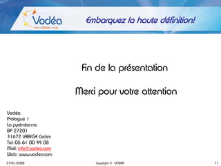 Embarquez la haute définition!




                        Fin de la présentation

                       Merci pour votre attention

Vodéa
Prologue 1
La pyrénéenne
BP 27201
31672 LABEGE Cedex
Tel: 05 61 00 44 08
Mail: info@vodea.com
Web: www.vodea.com
27/01/2008                  Copyright © VODEA             11
 
