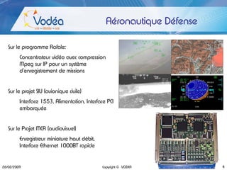 Aéronautique Défense

   Sur le programme Rafale:
         Concentrateur vidéo avec compression
         Mpeg sur IP pour un système
         d’enregistrement de missions


   Sur le projet SIU (avionique civile)
         Interface 1553, Alimentation, Interface PCI
         embarquée


   Sur le Projet MCR (audiovisuel)
         Enregistreur miniature haut débit,
         Interface Ethernet 1000BT rapide


26/02/2009                                    Copyright © VODEA        4
 